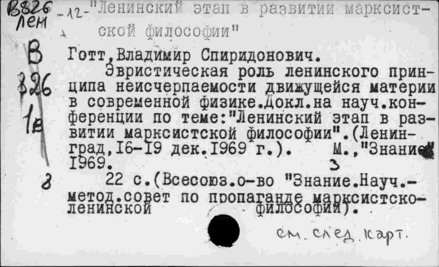 ﻿/\ен
ММ _АгЛЛенинскии этап в развитии марксист-/ д ской философии”
В Готт,Владимир Спиридонович.
Эвристическая роль ленинского прин-рДэ ципа неисчерпаемости «движущейся материи .з в современной физике.Докл.на науч.кон-ференции по теме:"Ленинский этап в раз-витии марксистской философии".(Ленинград, 16-19 дек.1969 г.). М.,"3нани^ Т
22 с.(Всесоюз.о-во ’’Знание.Науч.-йееЖсШвТ П0
■В см. скед